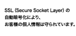 SSL（Secure Socket Layer）の自動暗号化により、お客様の個人情報は守られています。